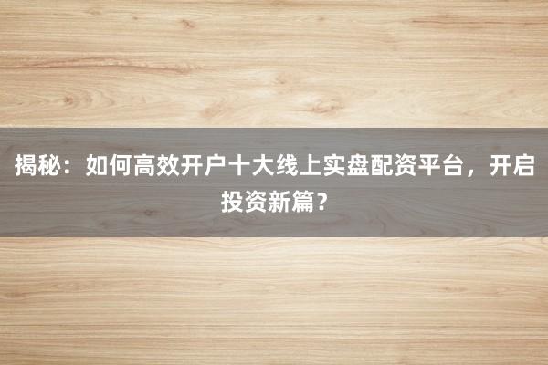 揭秘：如何高效开户十大线上实盘配资平台，开启投资新篇？