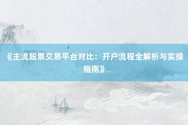 《主流股票交易平台对比：开户流程全解析与实操指南》