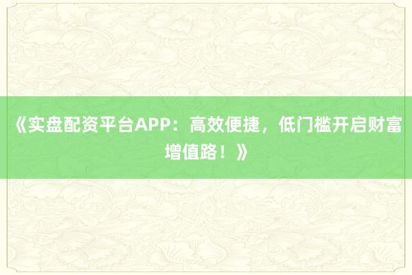 《实盘配资平台APP：高效便捷，低门槛开启财富增值路！》