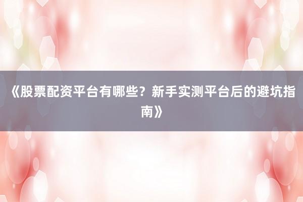 《股票配资平台有哪些？新手实测平台后的避坑指南》