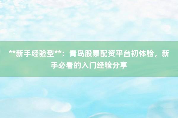 **新手经验型**：青岛股票配资平台初体验，新手必看的入门经验分享