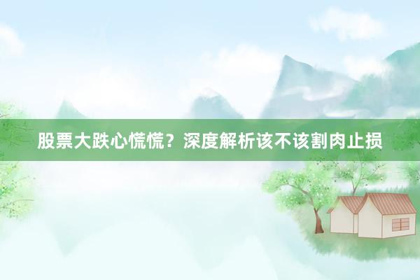 股票大跌心慌慌？深度解析该不该割肉止损