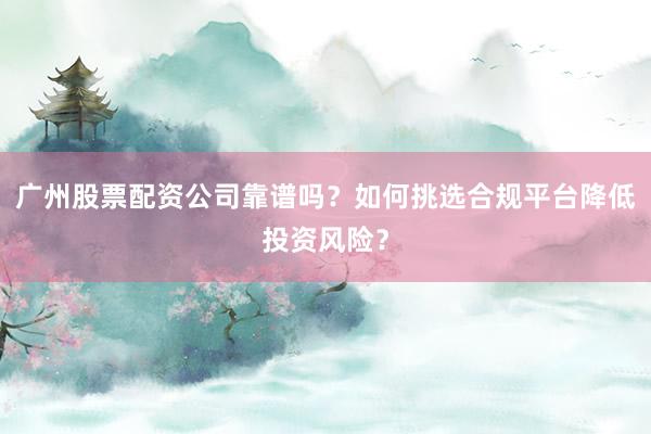 广州股票配资公司靠谱吗？如何挑选合规平台降低投资风险？