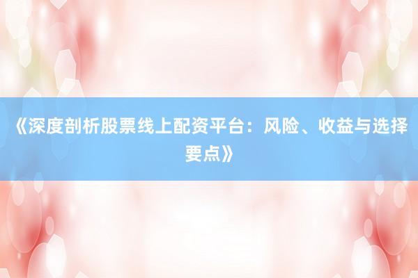 《深度剖析股票线上配资平台：风险、收益与选择要点》