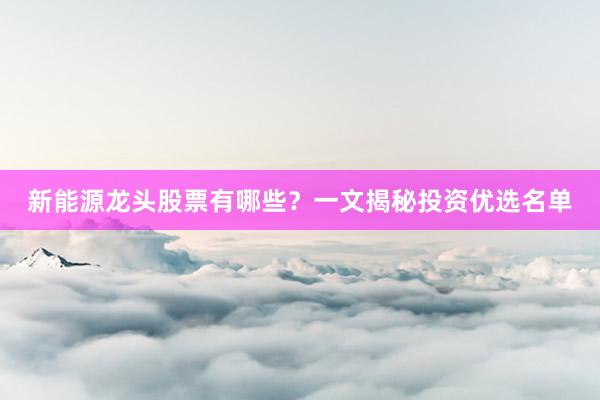 新能源龙头股票有哪些？一文揭秘投资优选名单