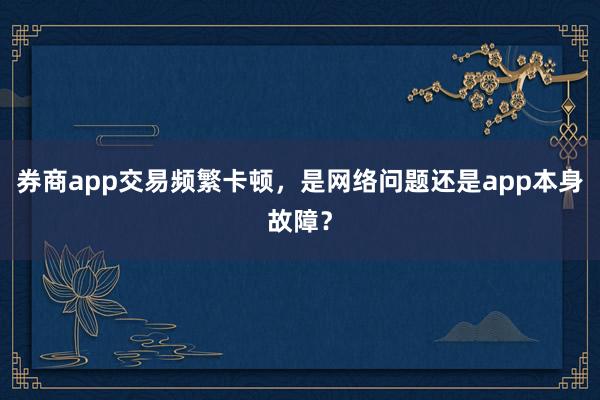 券商app交易频繁卡顿，是网络问题还是app本身故障？