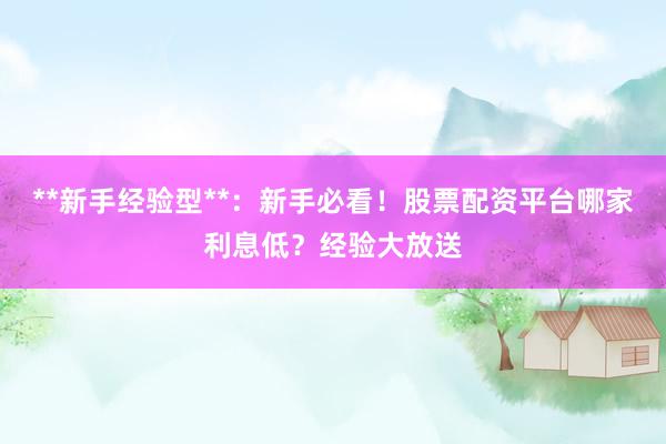 **新手经验型**：新手必看！股票配资平台哪家利息低？经验大放送