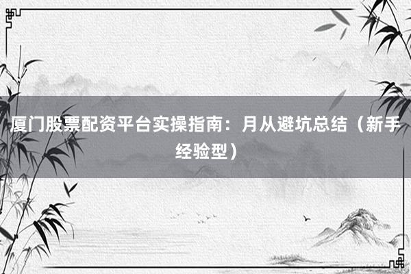 厦门股票配资平台实操指南：月从避坑总结（新手经验型）