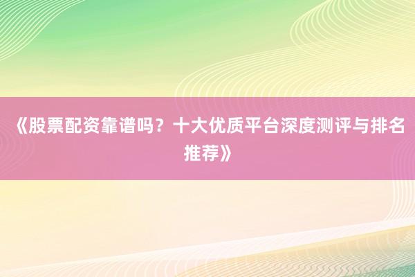 《股票配资靠谱吗？十大优质平台深度测评与排名推荐》