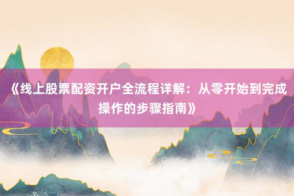 《线上股票配资开户全流程详解：从零开始到完成操作的步骤指南》