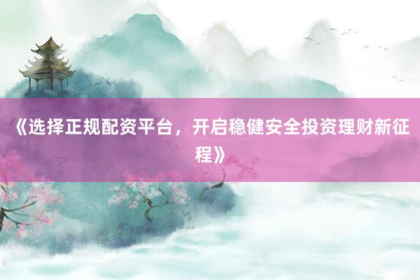 《选择正规配资平台，开启稳健安全投资理财新征程》