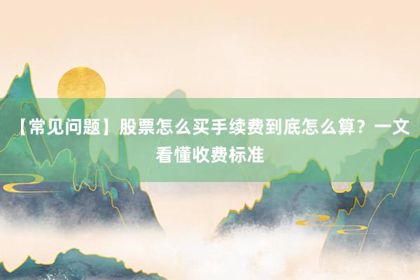 【常见问题】股票怎么买手续费到底怎么算？一文看懂收费标准
