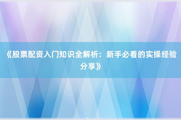 《股票配资入门知识全解析：新手必看的实操经验分享》
