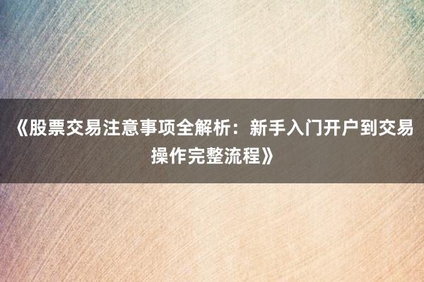 《股票交易注意事项全解析：新手入门开户到交易操作完整流程》