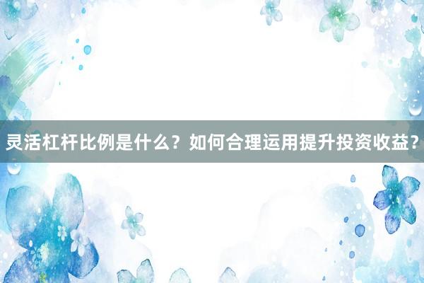 灵活杠杆比例是什么？如何合理运用提升投资收益？
