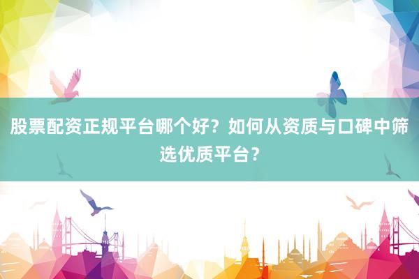股票配资正规平台哪个好？如何从资质与口碑中筛选优质平台？