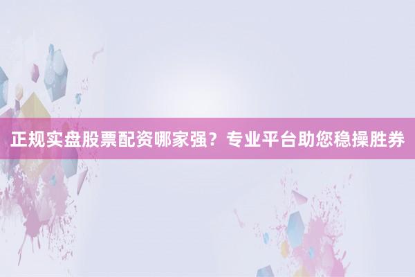 正规实盘股票配资哪家强？专业平台助您稳操胜券