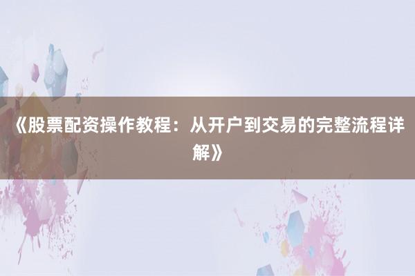 《股票配资操作教程：从开户到交易的完整流程详解》