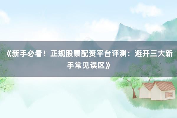 《新手必看！正规股票配资平台评测：避开三大新手常见误区》