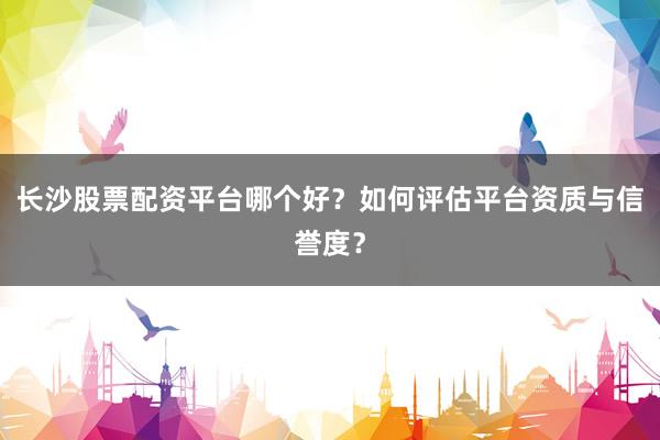 长沙股票配资平台哪个好？如何评估平台资质与信誉度？