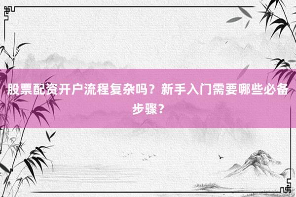 股票配资开户流程复杂吗？新手入门需要哪些必备步骤？