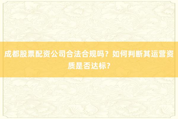 成都股票配资公司合法合规吗？如何判断其运营资质是否达标？
