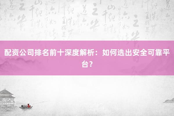 配资公司排名前十深度解析：如何选出安全可靠平台？