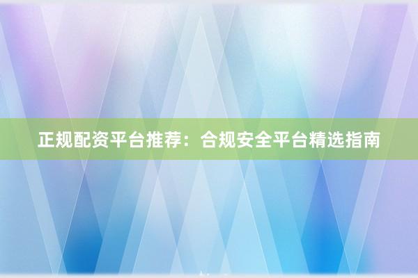 正规配资平台推荐：合规安全平台精选指南