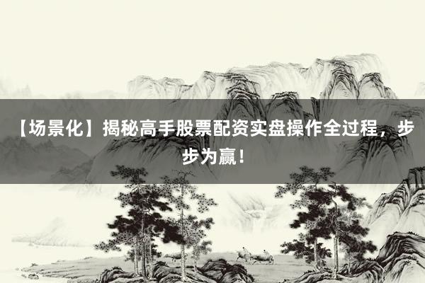 【场景化】揭秘高手股票配资实盘操作全过程，步步为赢！
