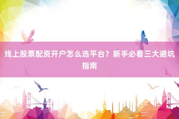 线上股票配资开户怎么选平台？新手必看三大避坑指南