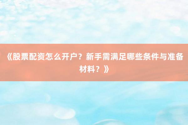 《股票配资怎么开户？新手需满足哪些条件与准备材料？》
