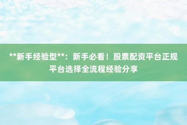 **新手经验型**：新手必看！股票配资平台正规平台选择全流程经验分享