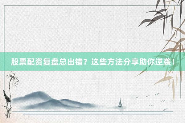 股票配资复盘总出错？这些方法分享助你逆袭！