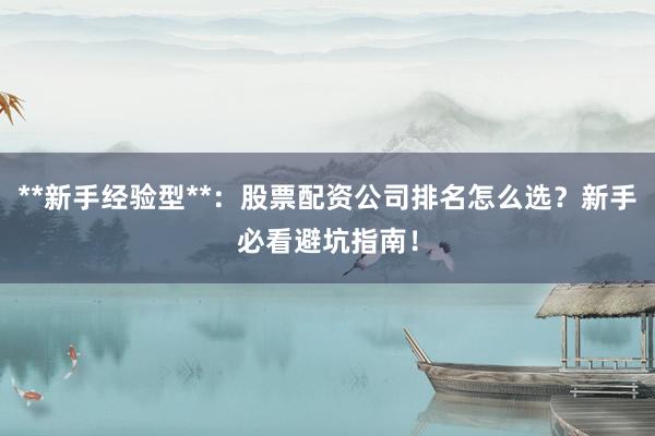 **新手经验型**：股票配资公司排名怎么选？新手必看避坑指南！