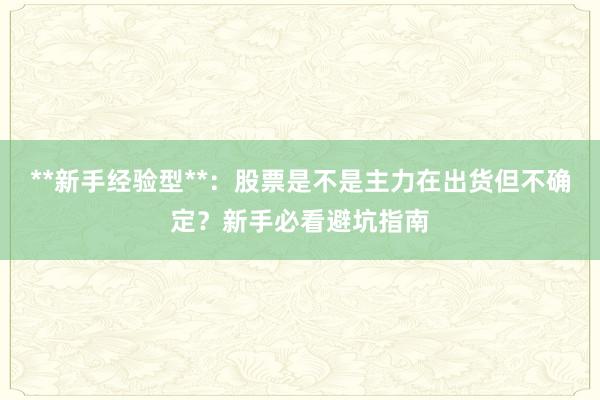**新手经验型**：股票是不是主力在出货但不确定？新手必看避坑指南