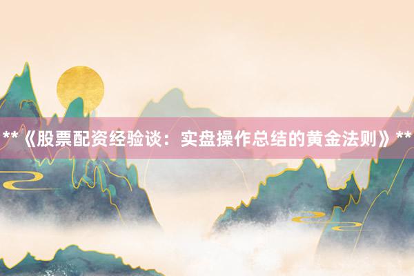 **《股票配资经验谈：实盘操作总结的黄金法则》**