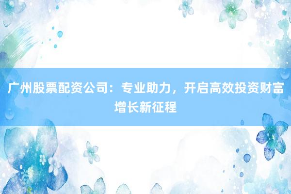 广州股票配资公司:专业助力,开启高效投资财富增长新征程