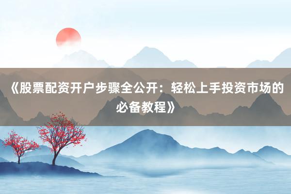 《股票配资开户步骤全公开：轻松上手投资市场的必备教程》