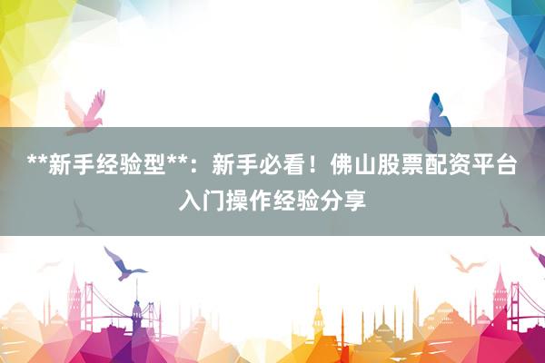 **新手经验型**：新手必看！佛山股票配资平台入门操作经验分享