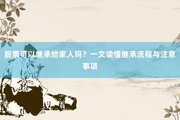 股票可以继承给家人吗？一文读懂继承流程与注意事项