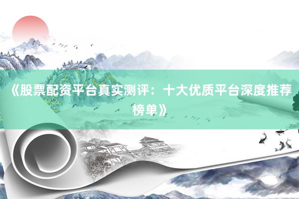 《股票配资平台真实测评：十大优质平台深度推荐榜单》