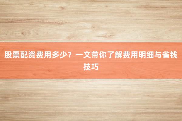 股票配资费用多少？一文带你了解费用明细与省钱技巧