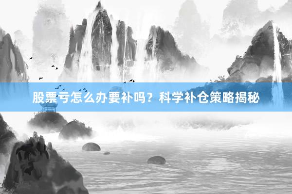 股票亏怎么办要补吗？科学补仓策略揭秘