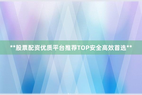 **股票配资优质平台推荐TOP安全高效首选**