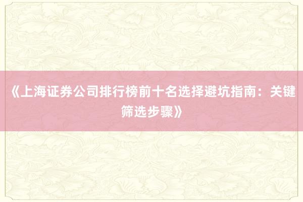 《上海证券公司排行榜前十名选择避坑指南：关键筛选步骤》