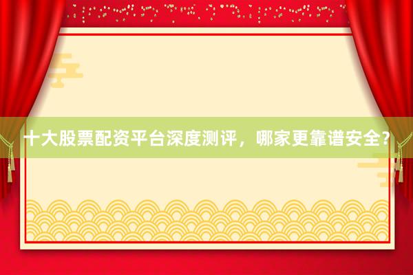 十大股票配资平台深度测评，哪家更靠谱安全？