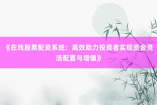 《在线股票配资系统：高效助力投资者实现资金灵活配置与增值》