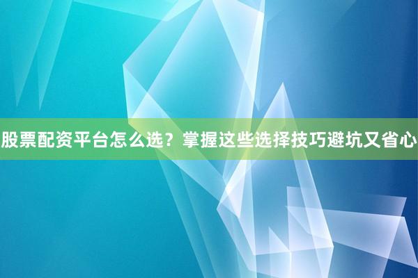 股票配资平台怎么选？掌握这些选择技巧避坑又省心