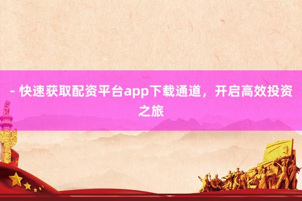 - 快速获取配资平台app下载通道，开启高效投资之旅
