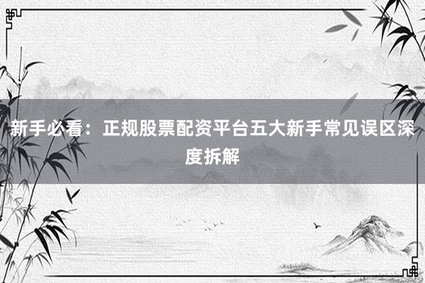 新手必看：正规股票配资平台五大新手常见误区深度拆解